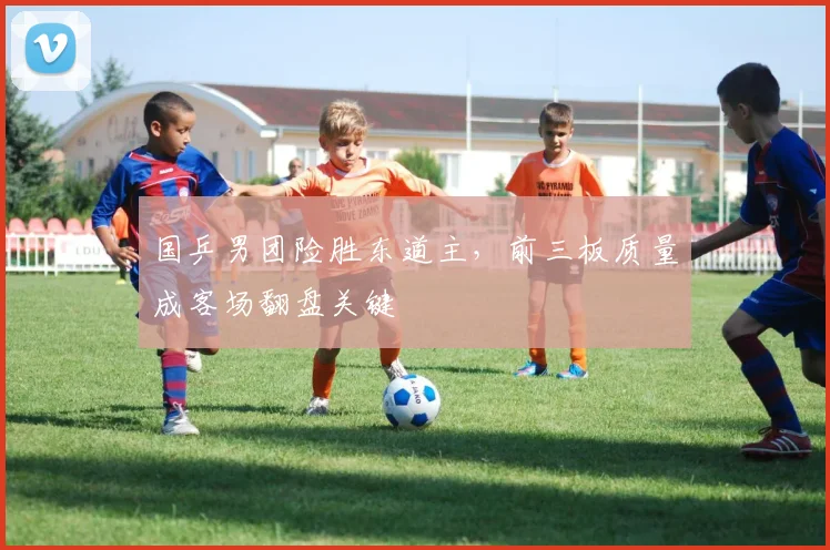 国乒男团险胜东道主,前三板质量成客场翻盘关键