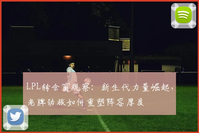 LPL转会窗观察：新生代力量崛起，老牌劲旅如何重塑阵容厚度